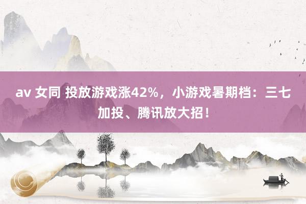 av 女同 投放游戏涨42%，小游戏暑期档：三七加投、腾讯放大招！