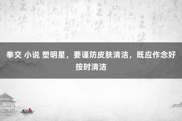 拳交 小说 塑明星，要谨防皮肤清洁，既应作念好按时清洁