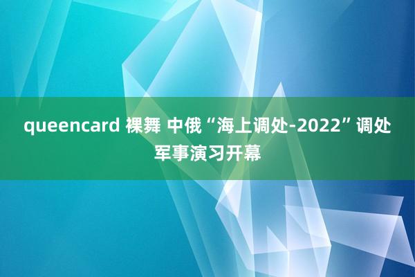 queencard 裸舞 中俄“海上调处-2022”调处军事演习开幕