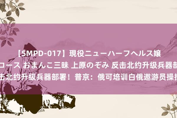 【SMPD-017】現役ニューハーフヘルス嬢 女だらけのスペシャルコース おまんこ三昧 上原のぞみ 反击北约升级兵器部署！普京：俄可培训白俄遨游员操控核武战机