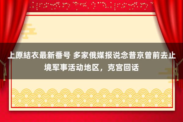 上原結衣最新番号 多家俄媒报说念普京曾前去止境军事活动地区，克宫回话