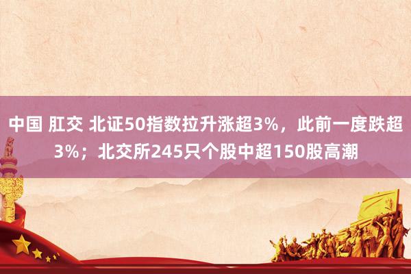 中国 肛交 北证50指数拉升涨超3%，此前一度跌超3%；北交所245只个股中超150股高潮