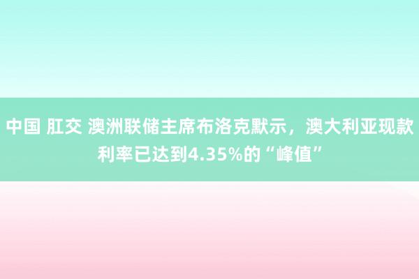 中国 肛交 澳洲联储主席布洛克默示，澳大利亚现款利率已达到4.35%的“峰值”