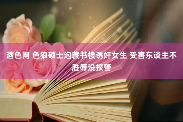 酒色网 色狼硕士泡藏书楼诱奸女生 受害东谈主不胜辱没报警