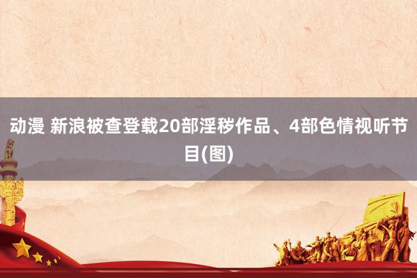 动漫 新浪被查登载20部淫秽作品、4部色情视听节目(图)