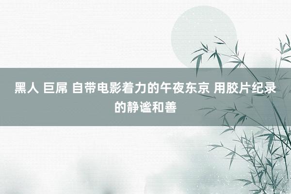 黑人 巨屌 自带电影着力的午夜东京 用胶片纪录的静谧和善