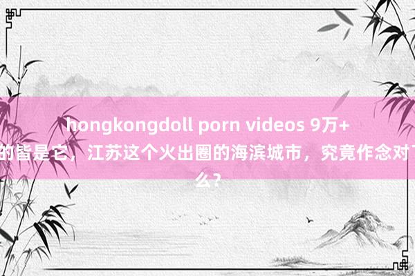 hongkongdoll porn videos 9万+札记晒的皆是它，江苏这个火出圈的海滨城市，究竟作念对了什么？