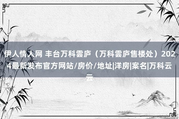 伊人情人网 丰台万科雲庐（万科雲庐售楼处）2024最新发布官方网站/房价/地址|洋房|案名|万科云