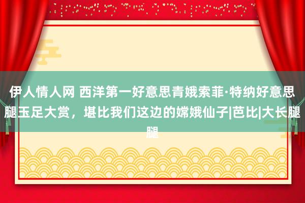 伊人情人网 西洋第一好意思青娥索菲·特纳好意思腿玉足大赏，堪比我们这边的嫦娥仙子|芭比|大长腿