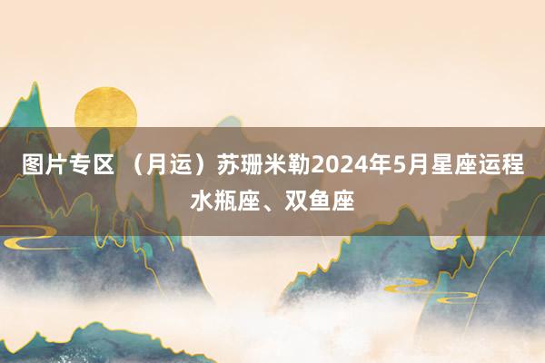 图片专区 （月运）苏珊米勒2024年5月星座运程水瓶座、双鱼座