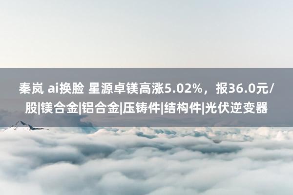 秦岚 ai换脸 星源卓镁高涨5.02%，报36.0元/股|镁合金|铝合金|压铸件|结构件|光伏逆变器