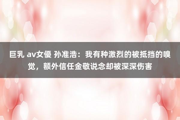 巨乳 av女優 孙准浩：我有种激烈的被抵挡的嗅觉，额外信任金敬说念却被深深伤害