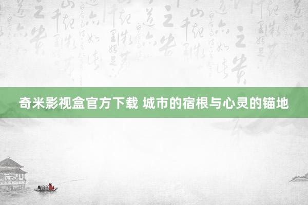 奇米影视盒官方下载 城市的宿根与心灵的锚地