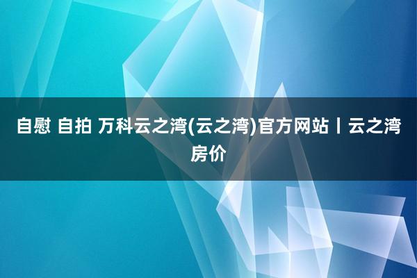 自慰 自拍 万科云之湾(云之湾)官方网站丨云之湾房价