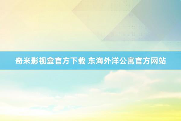 奇米影视盒官方下载 东海外洋公寓官方网站