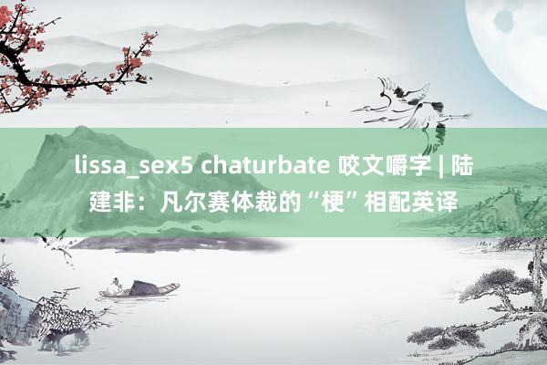 lissa_sex5 chaturbate 咬文嚼字 | 陆建非：凡尔赛体裁的“梗”相配英译