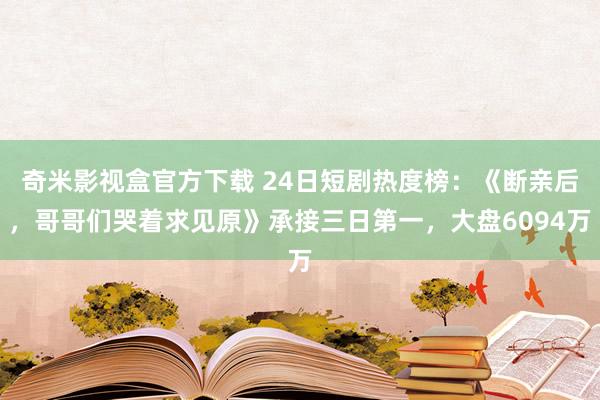 奇米影视盒官方下载 24日短剧热度榜：《断亲后，哥哥们哭着求见原》承接三日第一，大盘6094万