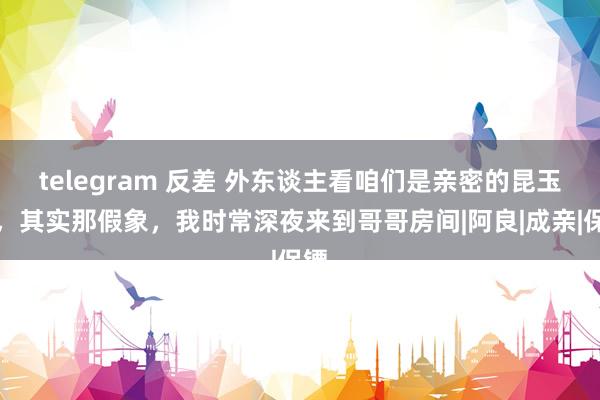 telegram 反差 外东谈主看咱们是亲密的昆玉情，其实那假象，我时常深夜来到哥哥房间|阿良|成亲|保镖