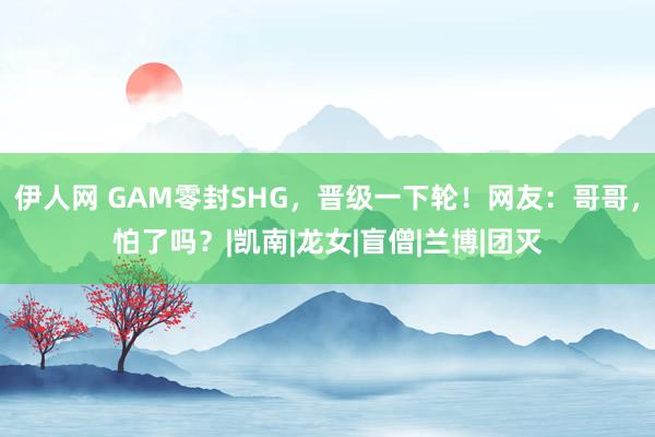 伊人网 GAM零封SHG，晋级一下轮！网友：哥哥，怕了吗？|凯南|龙女|盲僧|兰博|团灭