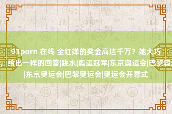 91porn 在线 全红婵的奖金高达千万？她大巧若拙的爸爸和哥哥，给出一样的回答|跳水|奥运冠军|东京奥运会|巴黎奥运会|奥运会开幕式