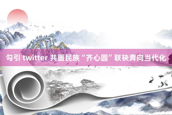 勾引 twitter 共画民族“齐心圆”联袂奔向当代化