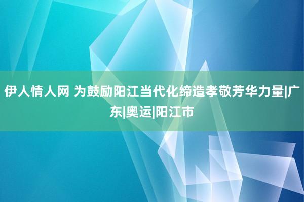 伊人情人网 为鼓励阳江当代化缔造孝敬芳华力量|广东|奥运|阳江市