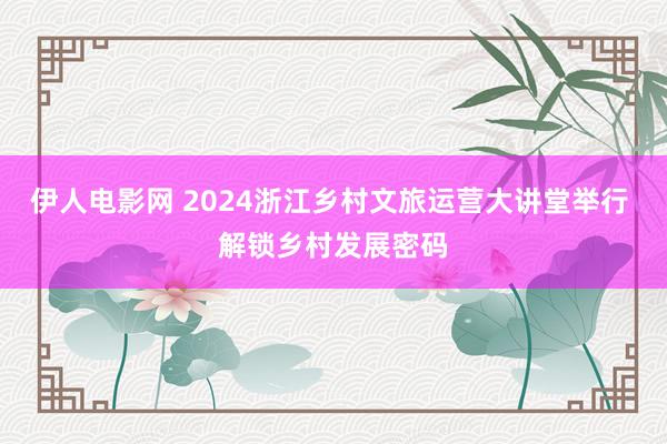 伊人电影网 2024浙江乡村文旅运营大讲堂举行 解锁乡村发展密码