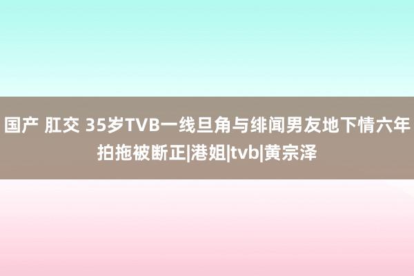 国产 肛交 35岁TVB一线旦角与绯闻男友地下情六年拍拖被断正|港姐|tvb|黄宗泽