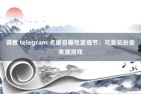 调教 telegram 名媛自曝性爱细节：可爱玩扮装束演游戏